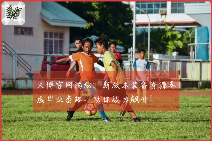 火博官网揭秘：新版本装备资源养成毕业套路，助你战力飙升！