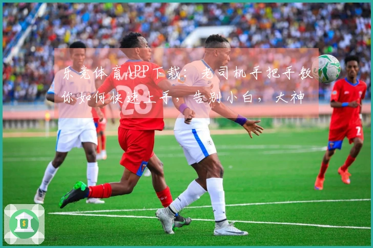 乐竞体育APP下载：老司机手把手教你如何快速上手，告别小白，大神养成之路！