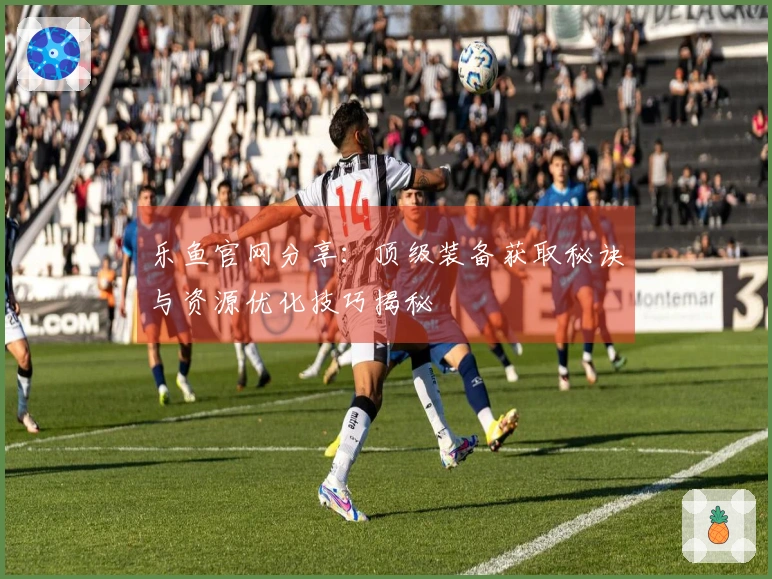 乐鱼官网分享：顶级装备获取秘诀与资源优化技巧揭秘