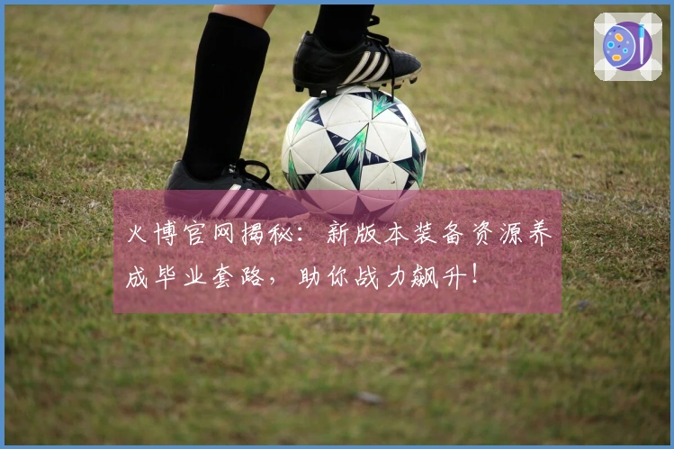 火博官网揭秘：新版本装备资源养成毕业套路，助你战力飙升！